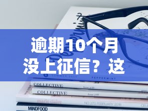 逾期10個月沒上征信？這些秘密你可能不知道