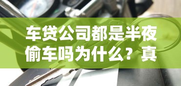 車貸公司都是半夜偷車嗎為什么？真相揭秘貸款糾紛處理流程