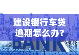 建設銀行車貸逾期怎么辦？這3招教你避免更大損失！
