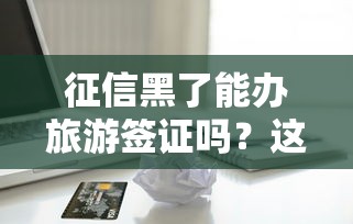 征信黑了能辦旅游簽證嗎？這些貸款平臺能救急