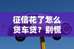 征信花了怎么貸車貸？別慌！老司機教你走通這3條路